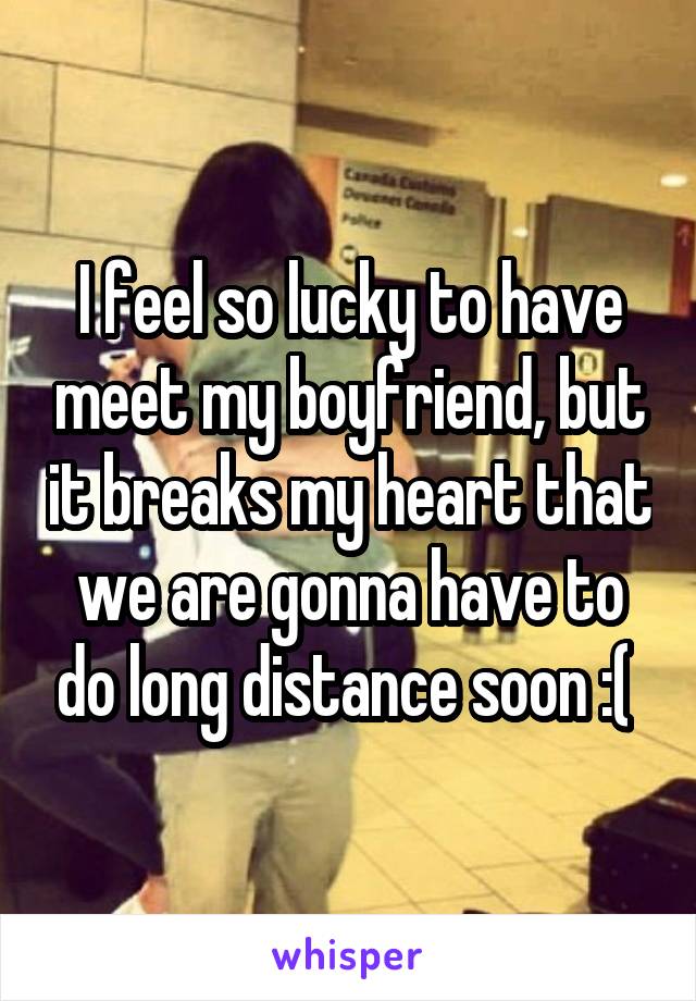 I feel so lucky to have meet my boyfriend, but it breaks my heart that we are gonna have to do long distance soon :( 