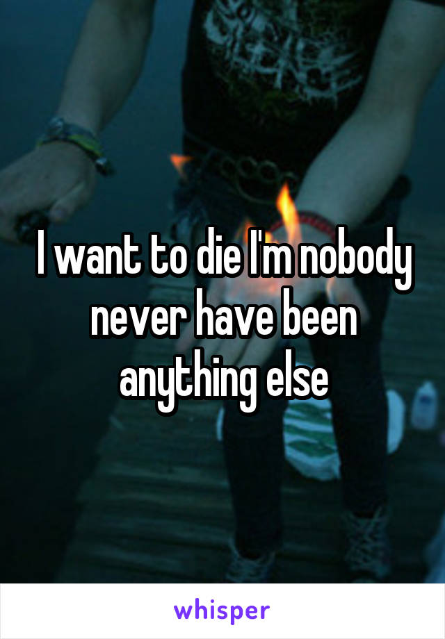 I want to die I'm nobody never have been anything else