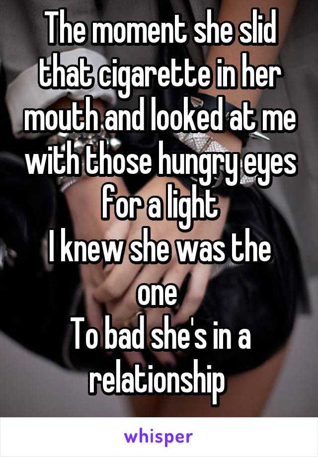 The moment she slid that cigarette in her mouth and looked at me with those hungry eyes for a light
I knew she was the one 
To bad she's in a relationship 
