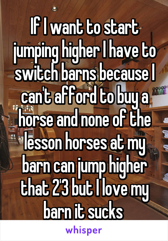 If I want to start jumping higher I have to switch barns because I can't afford to buy a horse and none of the lesson horses at my barn can jump higher that 2'3 but I love my barn it sucks 