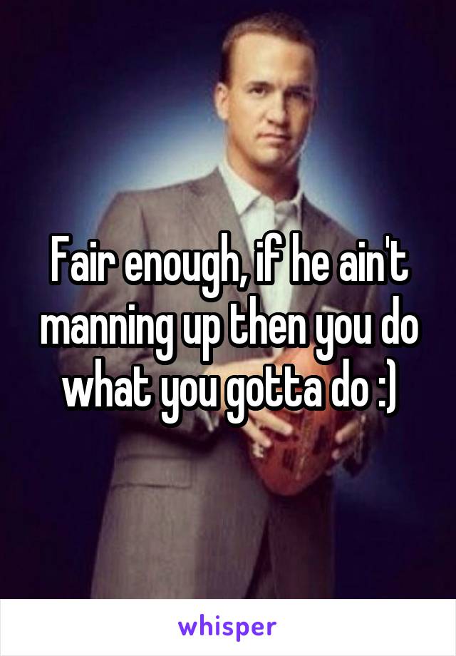 Fair enough, if he ain't manning up then you do what you gotta do :)