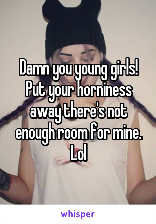 Damn you young girls! Put your horniness away there's not enough room for mine. Lol