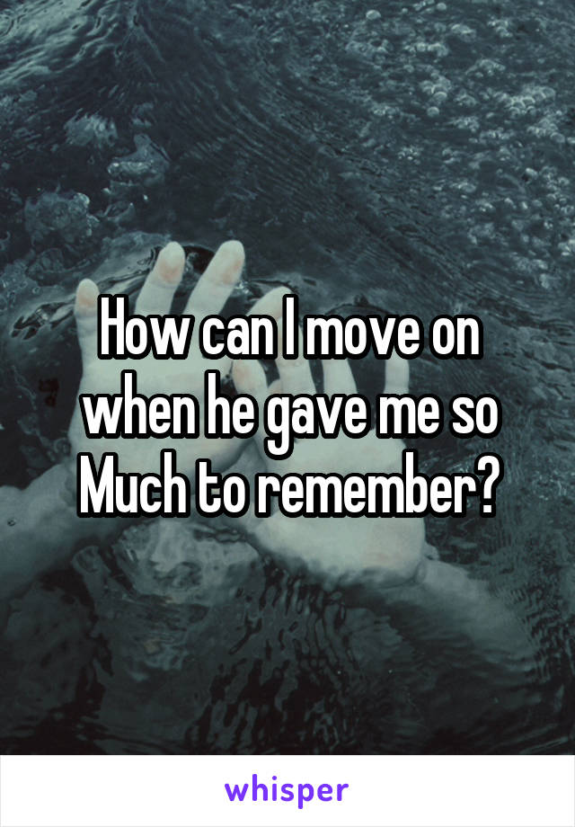 How can I move on when he gave me so Much to remember?