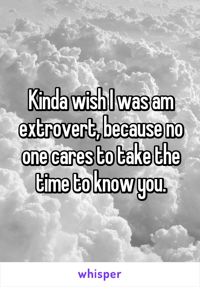 Kinda wish I was am extrovert, because no one cares to take the time to know you.