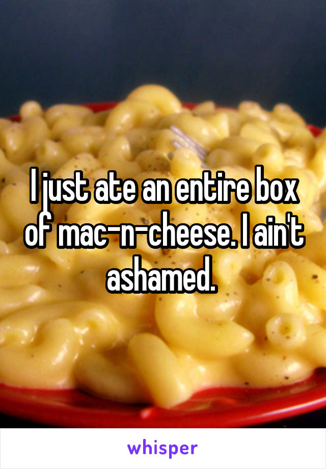 I just ate an entire box of mac-n-cheese. I ain't ashamed. 