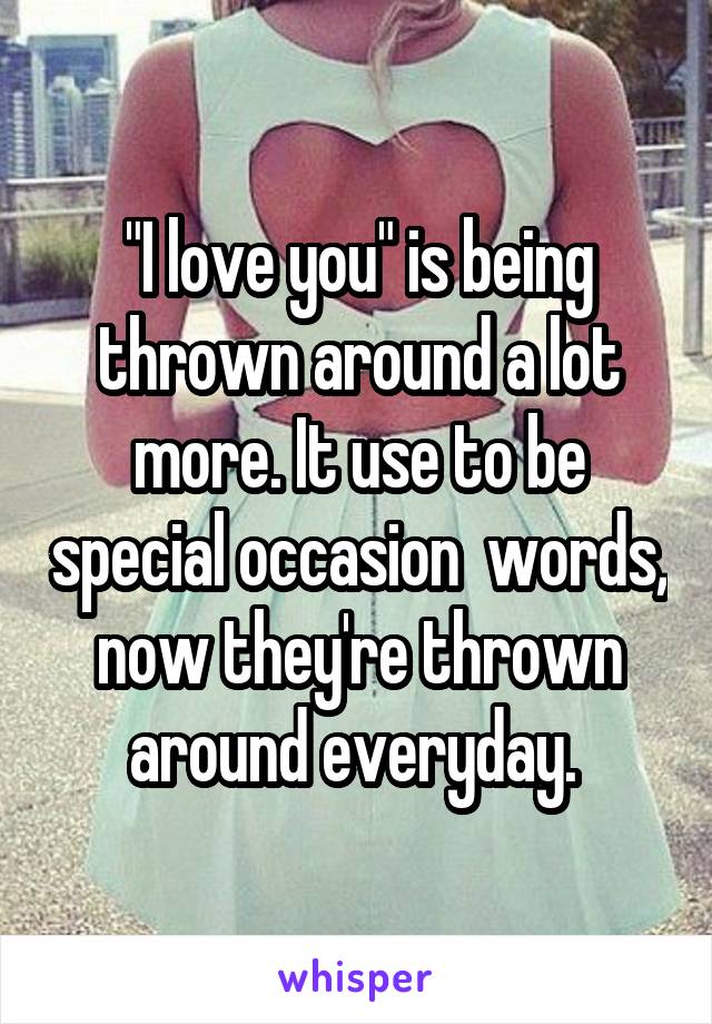 "I love you" is being thrown around a lot more. It use to be special occasion  words, now they're thrown around everyday. 