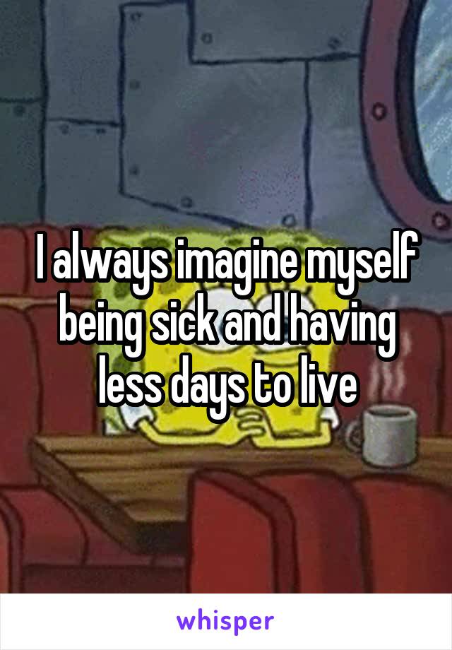 I always imagine myself being sick and having less days to live