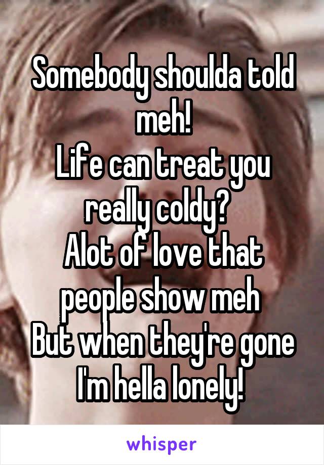 Somebody shoulda told meh!
Life can treat you really coldy?  
Alot of love that people show meh 
But when they're gone I'm hella lonely! 