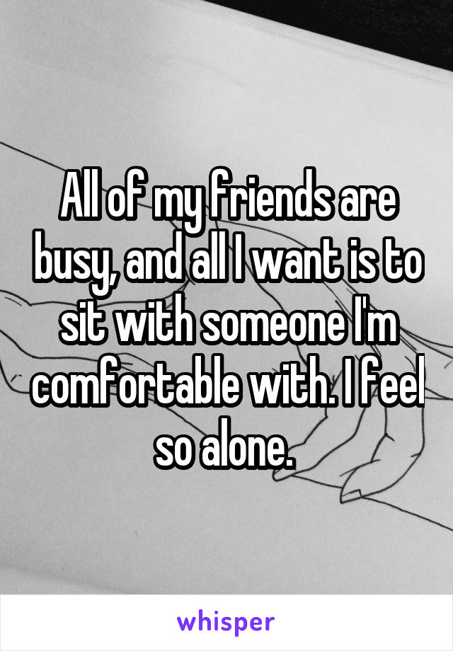 All of my friends are busy, and all I want is to sit with someone I'm comfortable with. I feel so alone. 