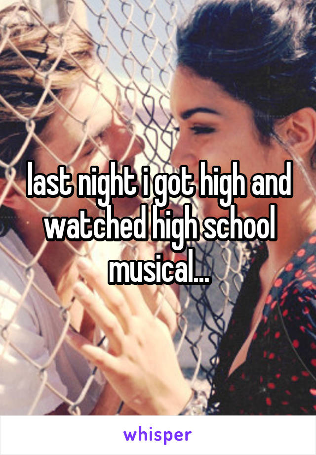 last night i got high and watched high school musical...