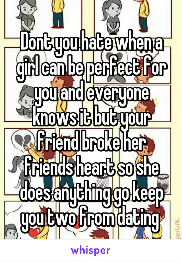 Dont you hate when a girl can be perfect for you and everyone knows it but your friend broke her friends heart so she does anything go keep you two from dating 