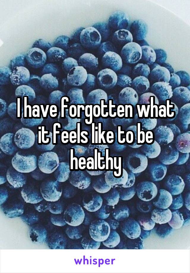 I have forgotten what it feels like to be healthy