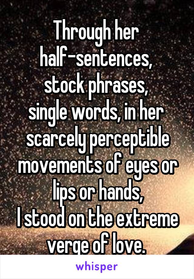 Through her 
half-sentences, 
stock phrases, 
single words, in her 
scarcely perceptible movements of eyes or lips or hands,
I stood on the extreme verge of love. 