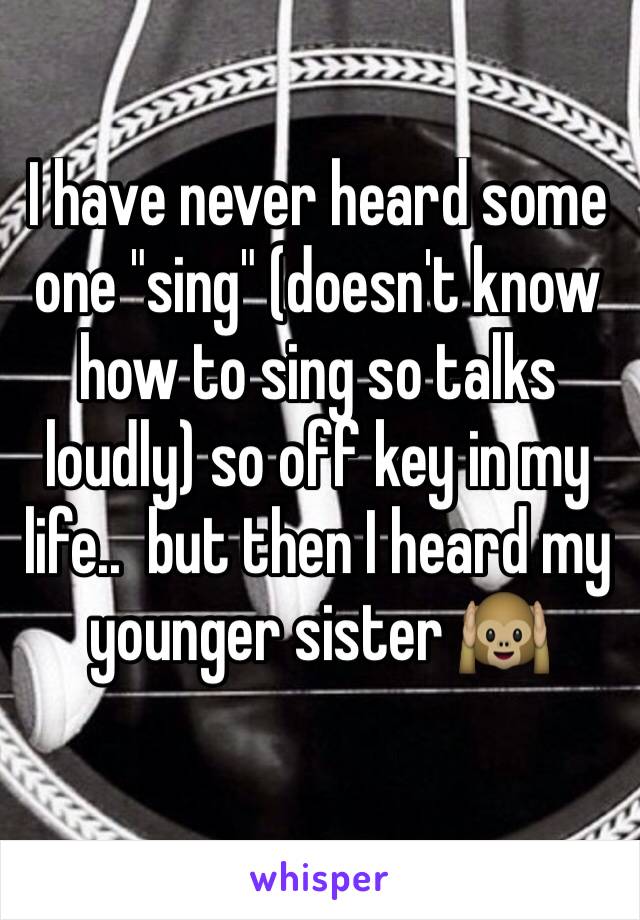 I have never heard some one "sing" (doesn't know how to sing so talks loudly) so off key in my life..  but then I heard my younger sister 🙉