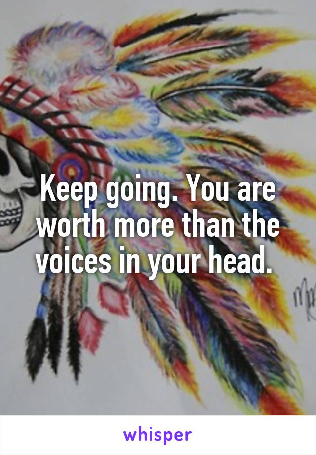 Keep going. You are worth more than the voices in your head. 