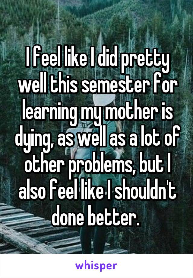 I feel like I did pretty well this semester for learning my mother is dying, as well as a lot of other problems, but I also feel like I shouldn't done better. 