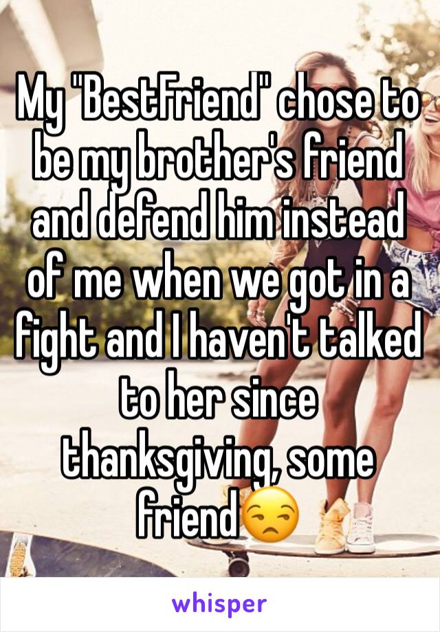 My "BestFriend" chose to be my brother's friend and defend him instead of me when we got in a fight and I haven't talked to her since thanksgiving, some friend😒