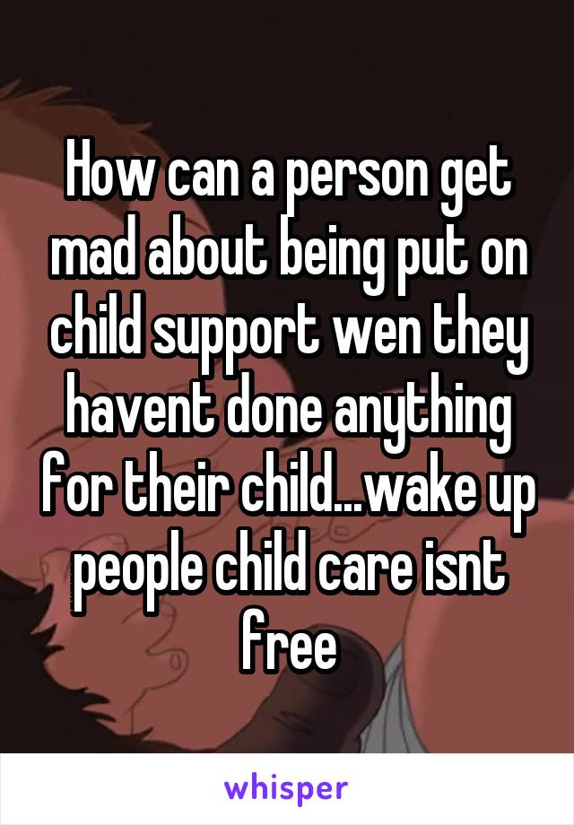 How can a person get mad about being put on child support wen they havent done anything for their child...wake up people child care isnt free