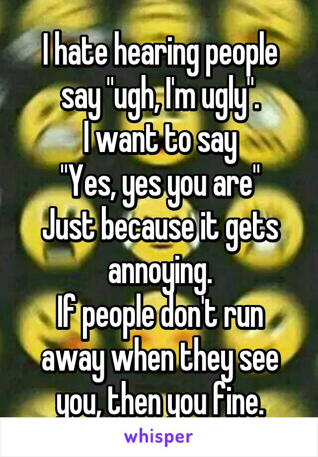 I hate hearing people say "ugh, I'm ugly".
I want to say
"Yes, yes you are"
Just because it gets annoying.
If people don't run away when they see you, then you fine.