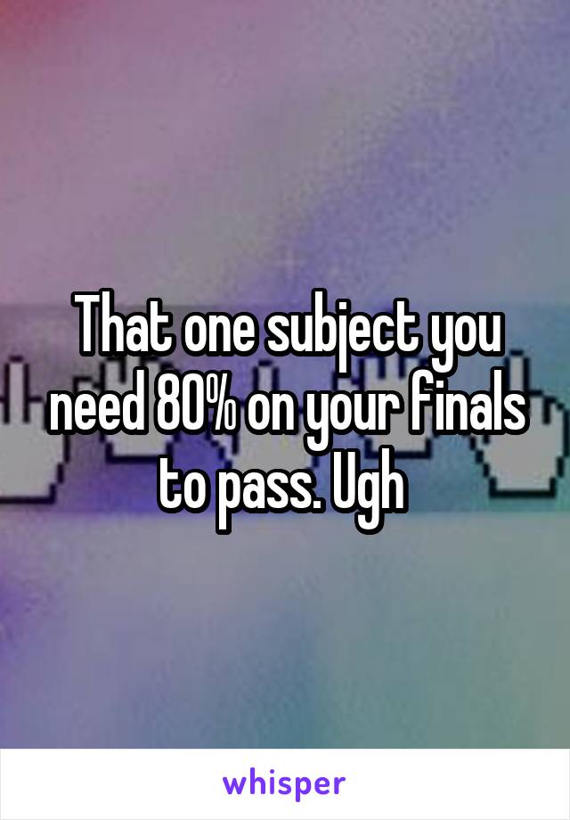 That one subject you need 80% on your finals to pass. Ugh 