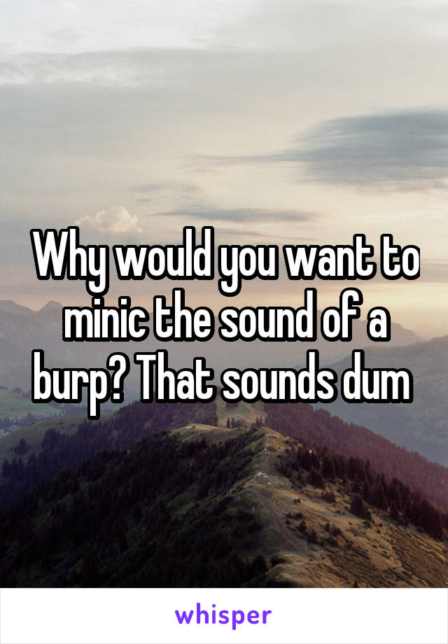 Why would you want to minic the sound of a burp? That sounds dum 