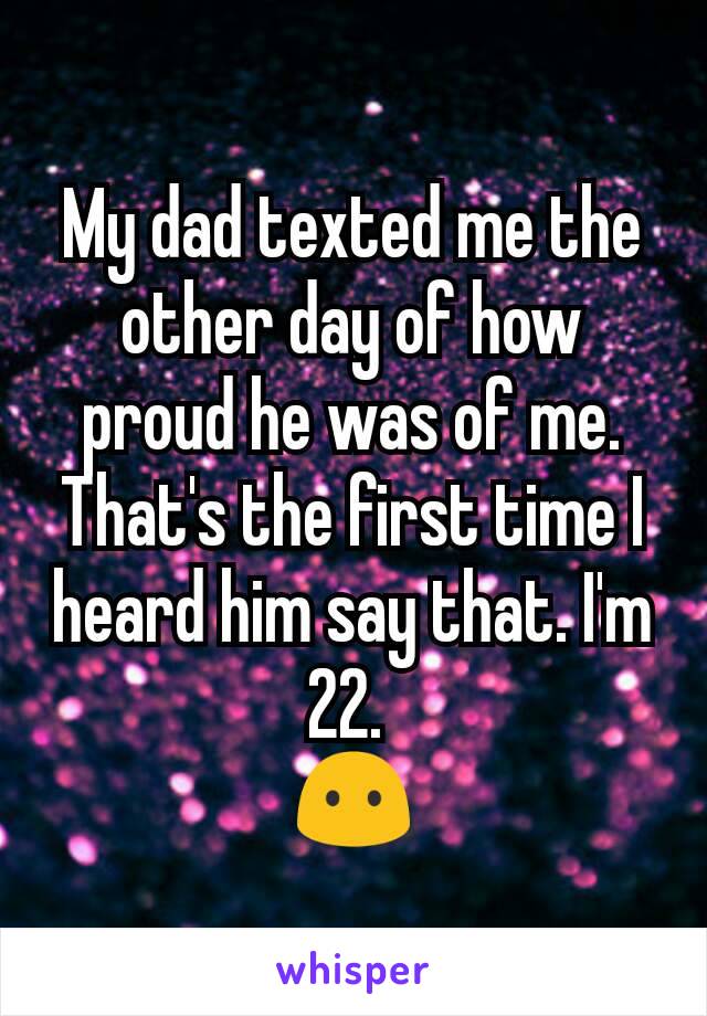 My dad texted me the other day of how proud he was of me. That's the first time I heard him say that. I'm 22. 
😶