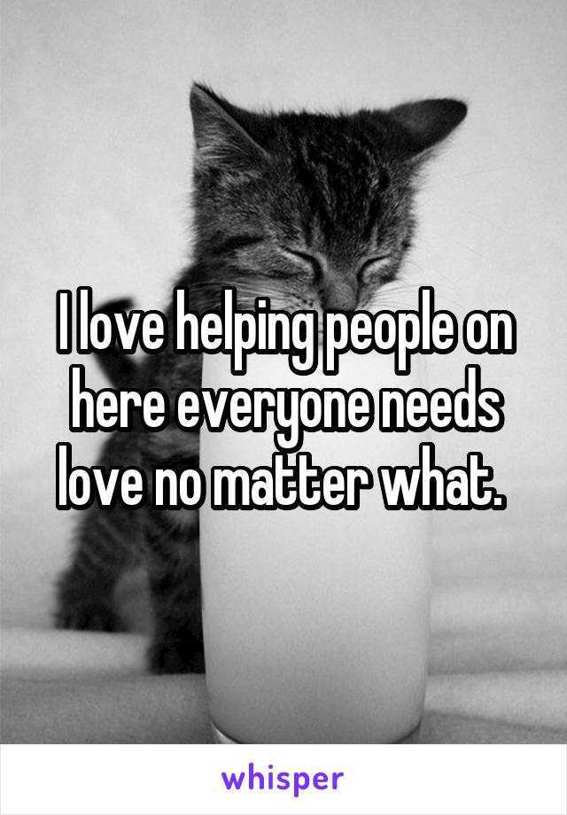 I love helping people on here everyone needs love no matter what. 