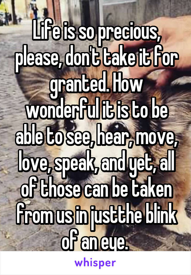 Life is so precious, please, don't take it for granted. How wonderful it is to be able to see, hear, move, love, speak, and yet, all of those can be taken from us in justthe blink of an eye. 