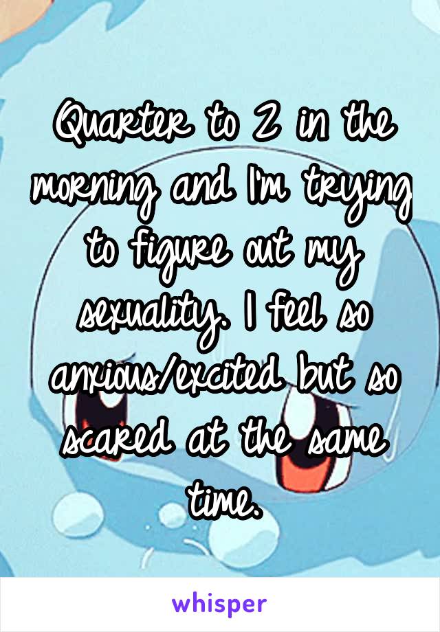 Quarter to 2 in the morning and I'm trying to figure out my sexuality. I feel so anxious/excited but so scared at the same time.