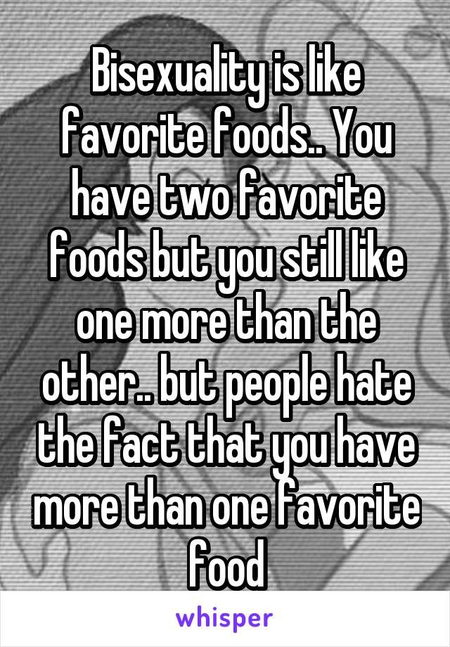 Bisexuality is like favorite foods.. You have two favorite foods but you still like one more than the other.. but people hate the fact that you have more than one favorite food