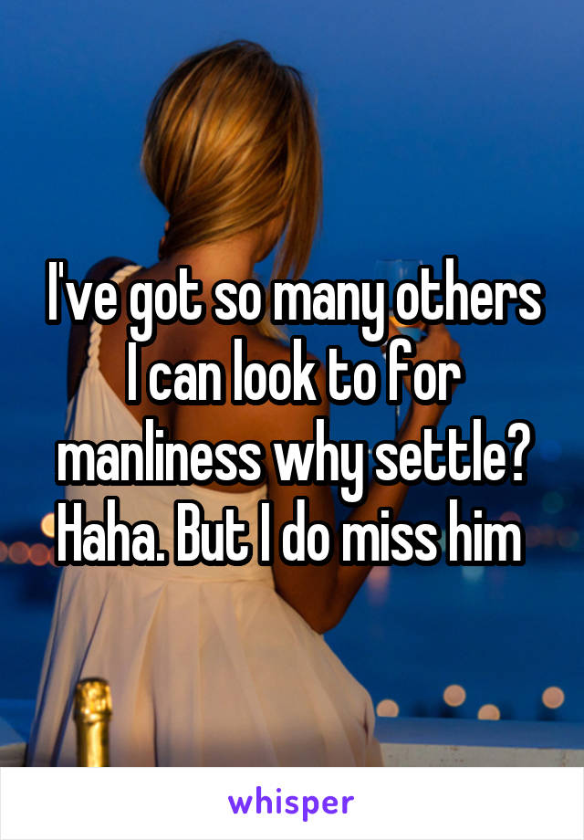 I've got so many others I can look to for manliness why settle? Haha. But I do miss him 