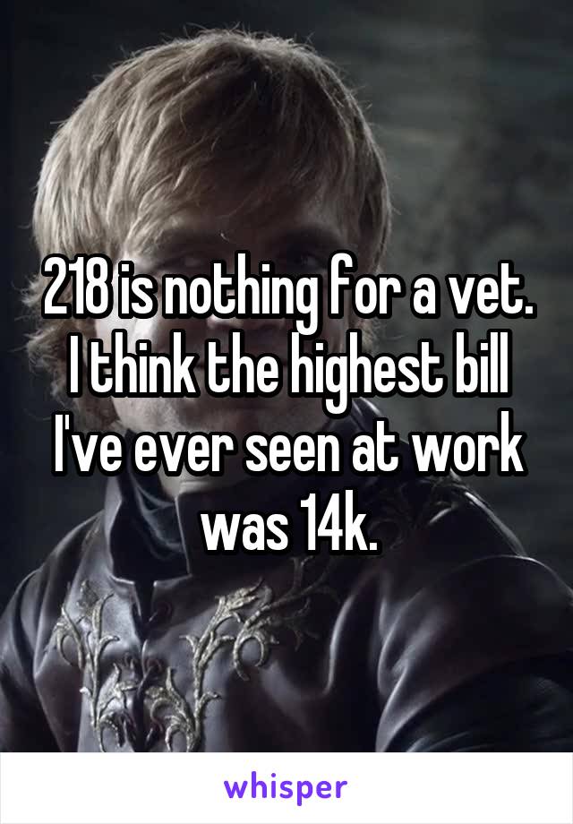 218 is nothing for a vet. I think the highest bill I've ever seen at work was 14k.