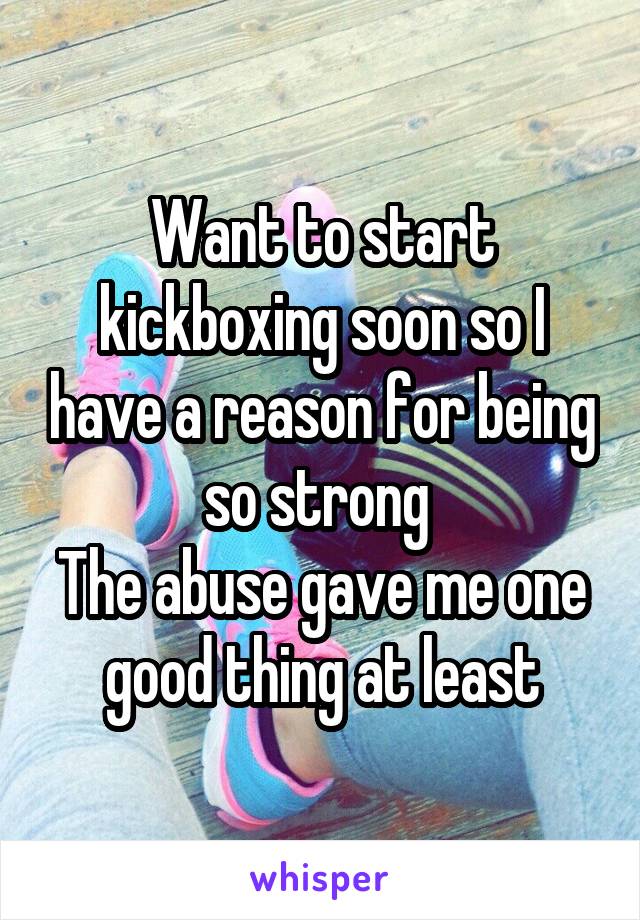 Want to start kickboxing soon so I have a reason for being so strong 
The abuse gave me one good thing at least