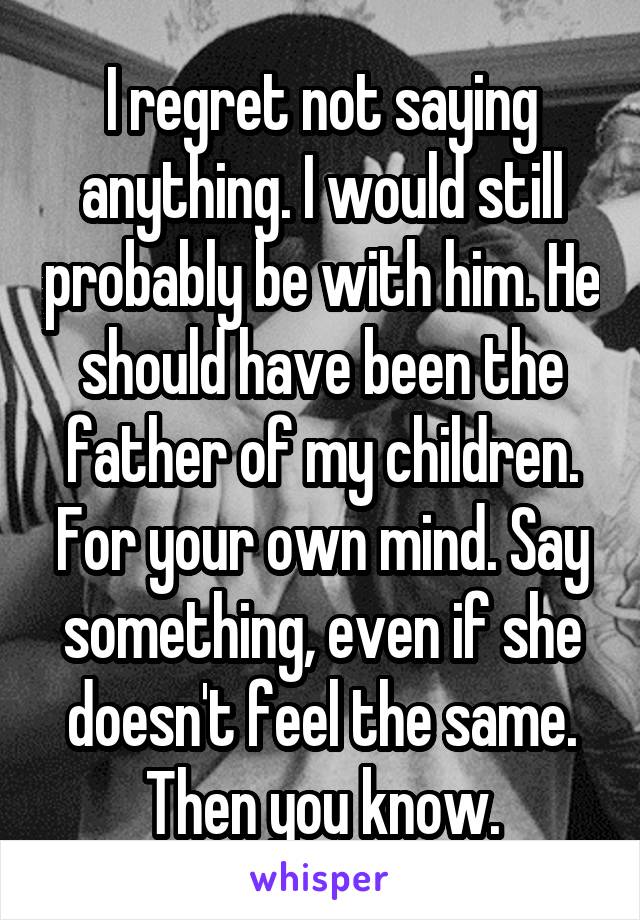 I regret not saying anything. I would still probably be with him. He should have been the father of my children. For your own mind. Say something, even if she doesn't feel the same. Then you know.