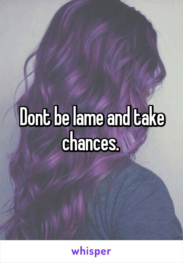 Dont be lame and take chances. 