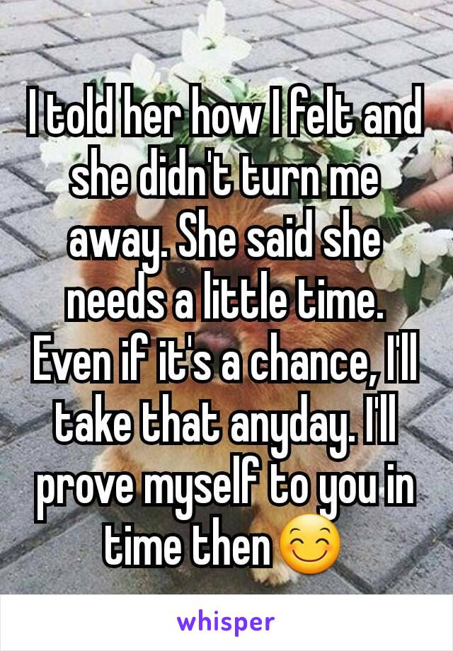 I told her how I felt and she didn't turn me away. She said she needs a little time. Even if it's a chance, I'll take that anyday. I'll prove myself to you in time then😊