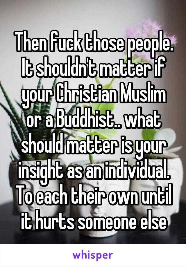 Then fuck those people. It shouldn't matter if your Christian Muslim or a Buddhist.. what should matter is your insight as an individual. To each their own until it hurts someone else