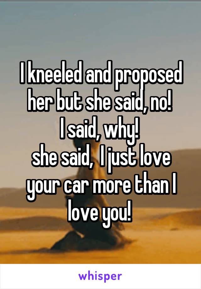 I kneeled and proposed her but she said, no! 
I said, why! 
she said,  I just love your car more than I love you! 