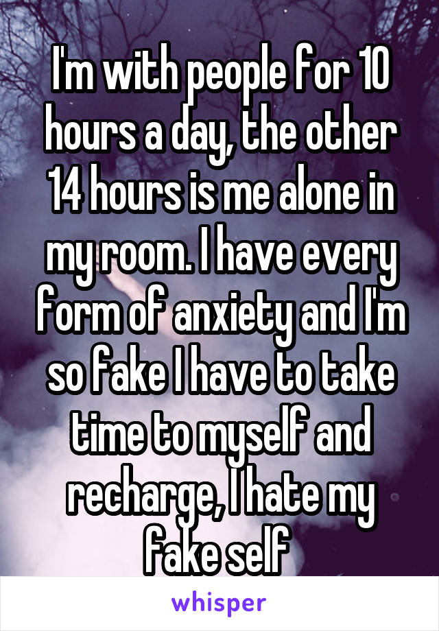 I'm with people for 10 hours a day, the other 14 hours is me alone in my room. I have every form of anxiety and I'm so fake I have to take time to myself and recharge, I hate my fake self 