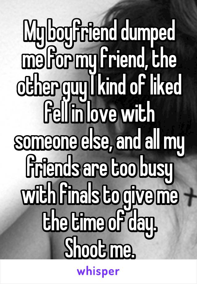 My boyfriend dumped me for my friend, the other guy I kind of liked fell in love with someone else, and all my friends are too busy with finals to give me the time of day.
Shoot me.