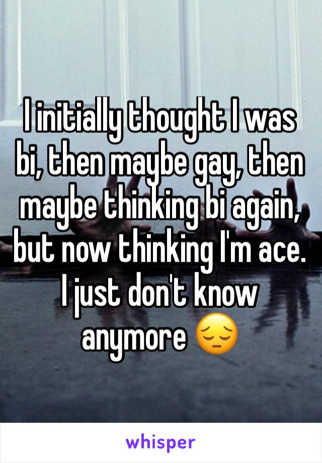 I initially thought I was bi, then maybe gay, then maybe thinking bi again, but now thinking I'm ace. I just don't know anymore 😔 