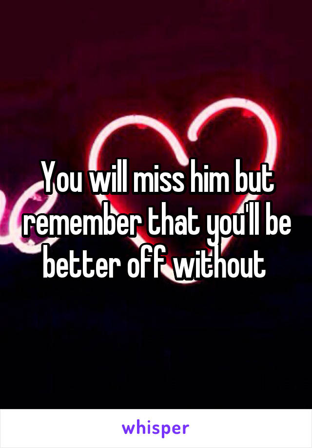 You will miss him but remember that you'll be better off without 