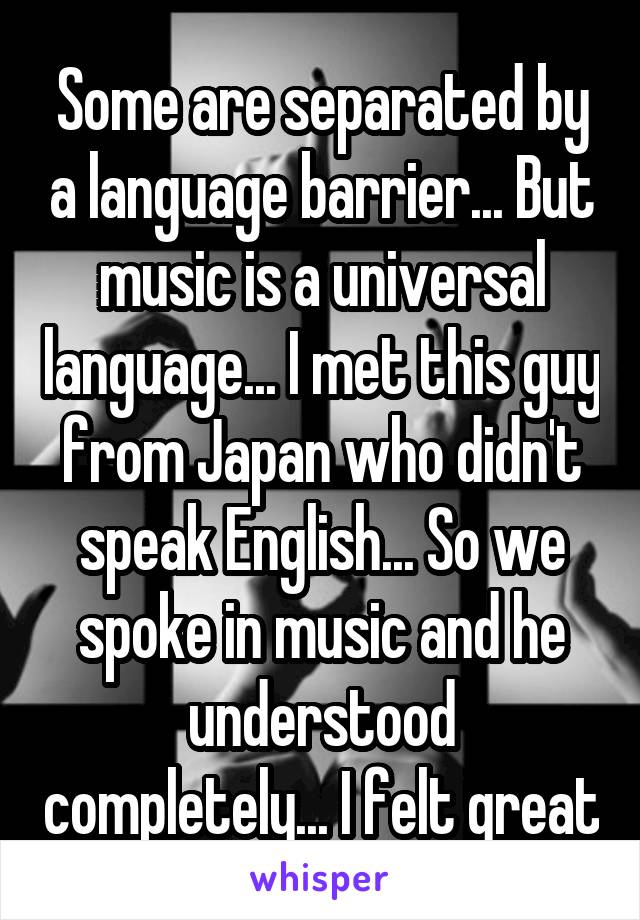 Some are separated by a language barrier... But music is a universal language... I met this guy from Japan who didn't speak English... So we spoke in music and he understood completely... I felt great