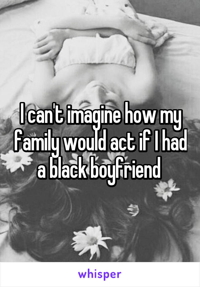 I can't imagine how my family would act if I had a black boyfriend 