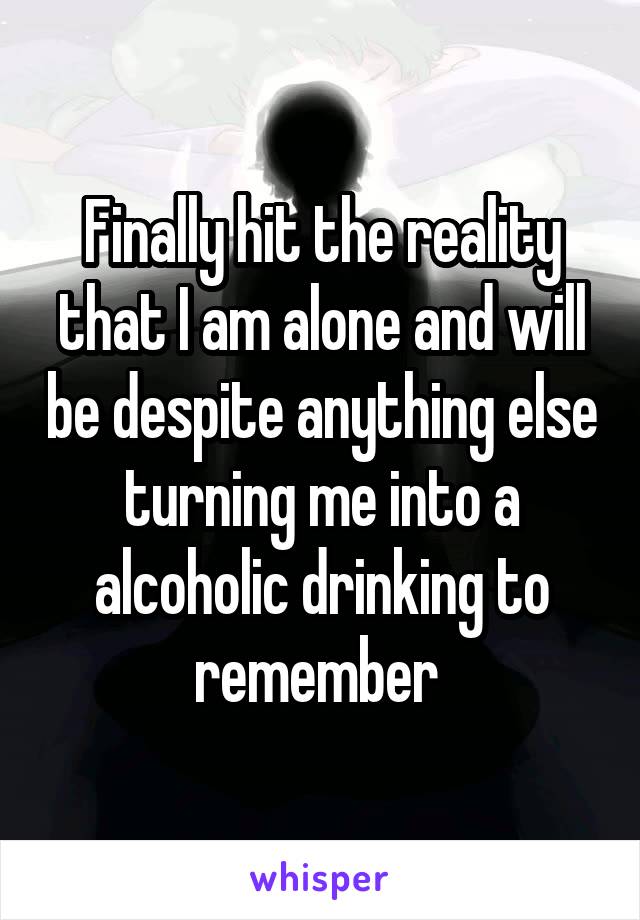 Finally hit the reality that I am alone and will be despite anything else turning me into a alcoholic drinking to remember 