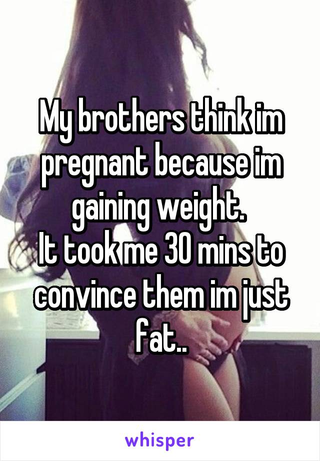 My brothers think im pregnant because im gaining weight. 
It took me 30 mins to convince them im just fat..