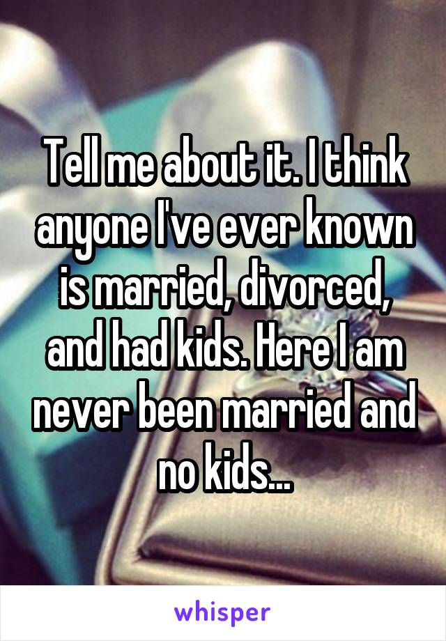 Tell me about it. I think anyone I've ever known is married, divorced, and had kids. Here I am never been married and no kids...