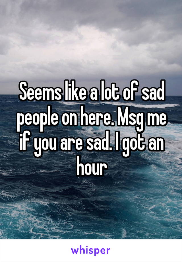 Seems like a lot of sad people on here. Msg me if you are sad. I got an hour