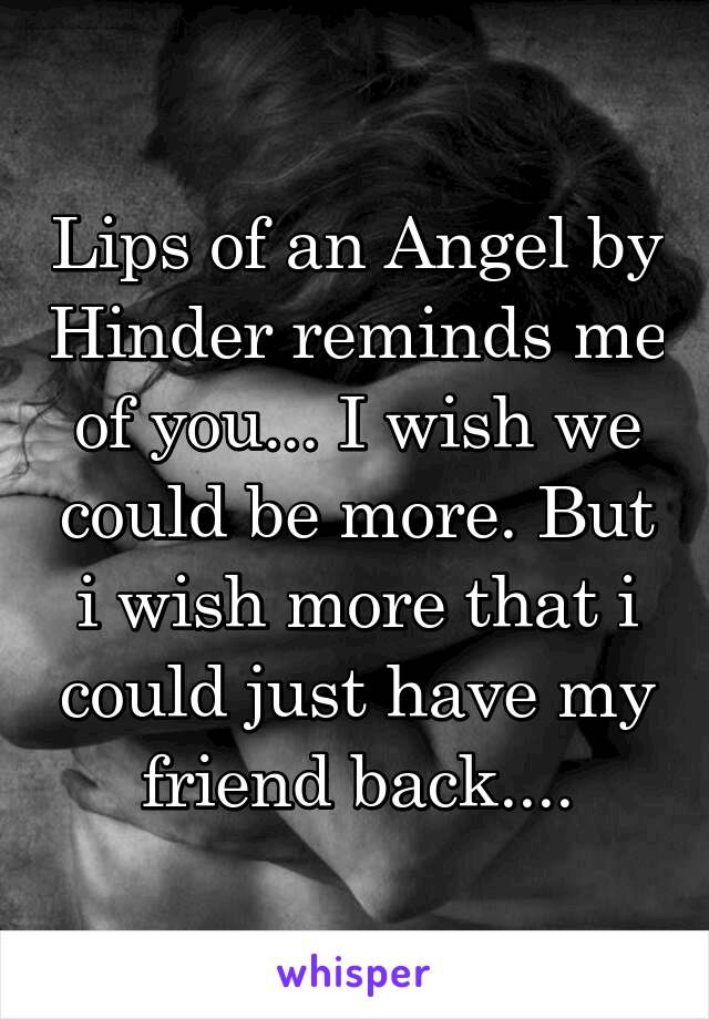 Lips of an Angel by Hinder reminds me of you... I wish we could be more. But i wish more that i could just have my friend back....