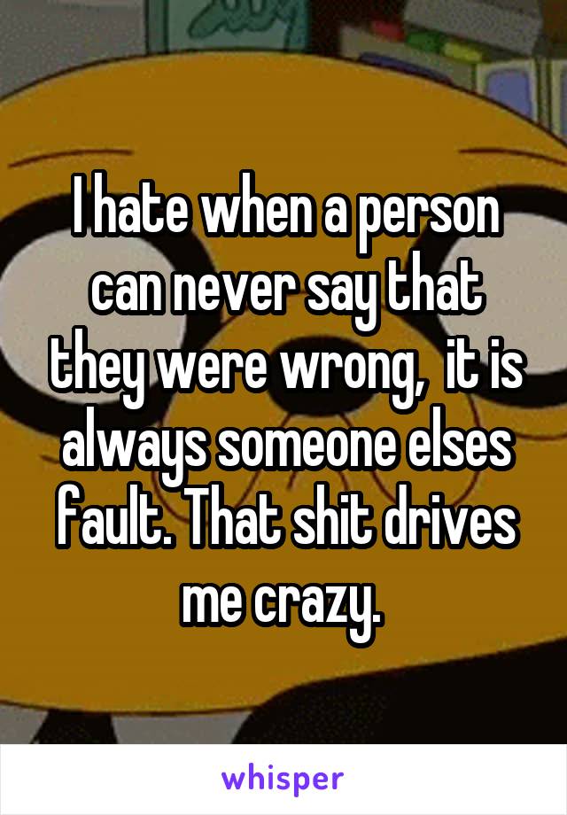 I hate when a person can never say that they were wrong,  it is always someone elses fault. That shit drives me crazy. 